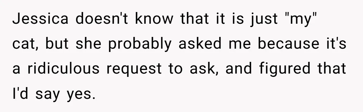 Jessica doesn't know that it is just "my" cat, but she probably asked me because it's a ridiculous request to ask, and figured that I'd say yes.