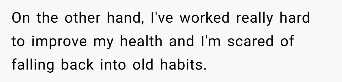 On the other hand, I've worked really hard to improve my health and I'm scared of falling back into old habits.