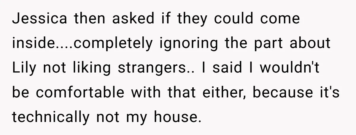 Jessica then asked if they could come inside....completely ignoring the part about Lily not liking strangers.. I said I wouldn't be comfortable with that either, because it's technically not my...