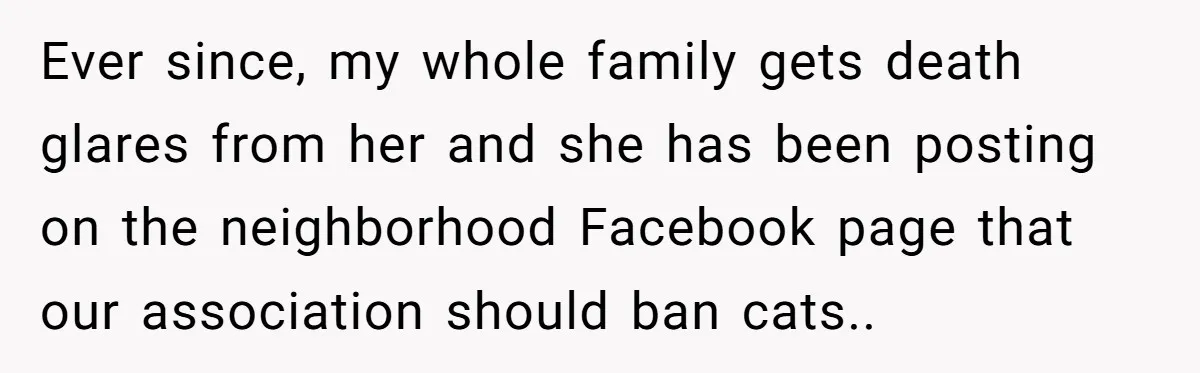 Ever since, my whole family gets death glares from her and she has been posting on the neighborhood Facebook page that our association should ban cats..