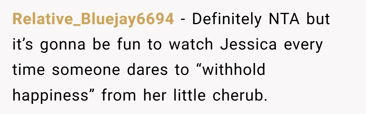 Relative_Bluejay6694 − Definitely NTA but it’s gonna be fun to watch Jessica every time someone dares to “withhold happiness” from her little cherub.