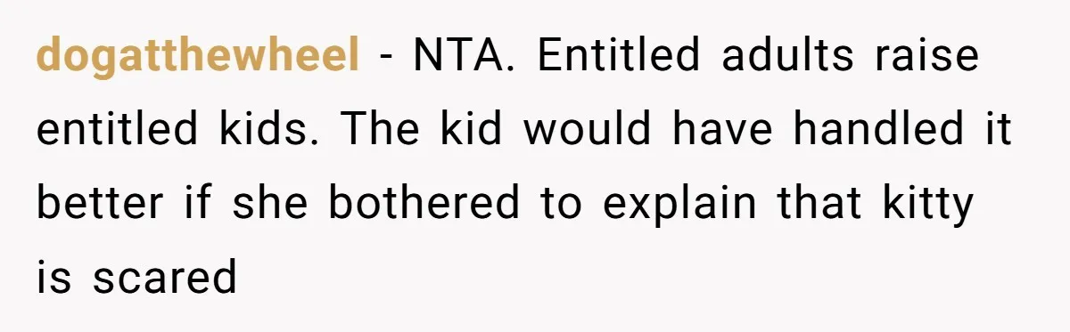 dogatthewheel − NTA. Entitled adults raise entitled kids. The kid would have handled it better if she bothered to explain that kitty is scared