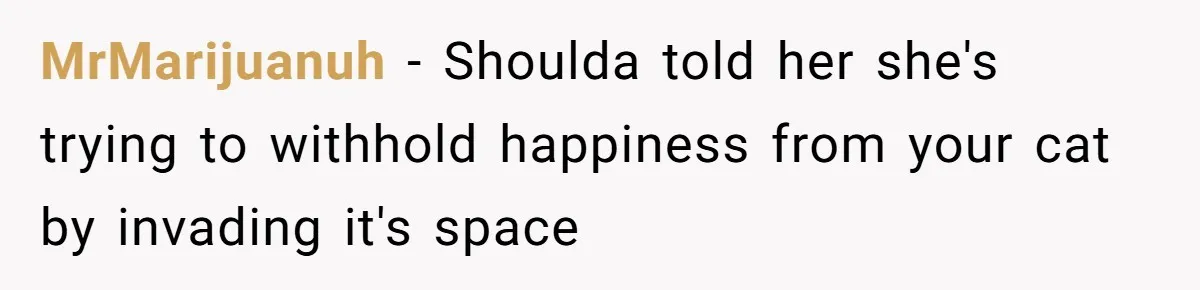 MrMarijuanuh − Shoulda told her she's trying to withhold happiness from your cat by invading it's space