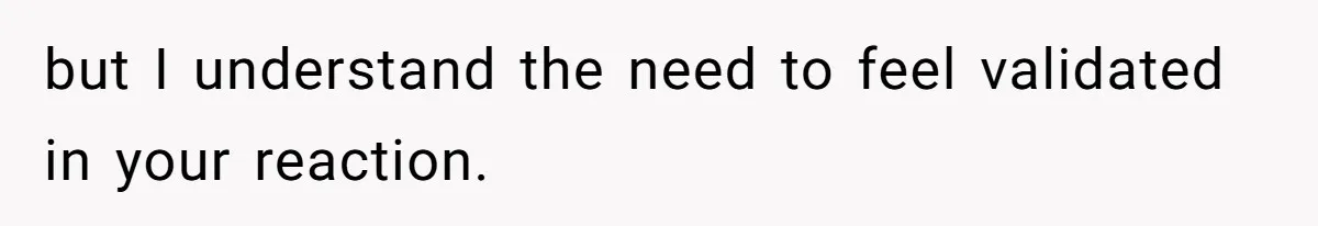 but I understand the need to feel validated in your reaction.