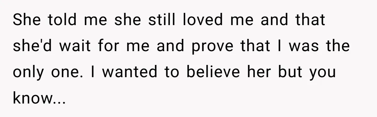 She told me she still loved me and that she'd wait for me and prove that I was the only one. I wanted to believe her but you know...