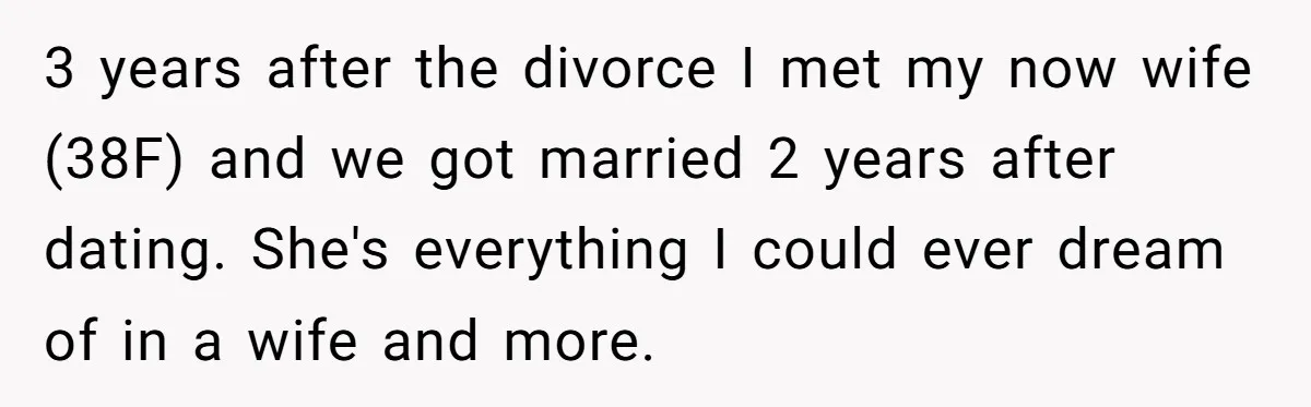 3 years after the divorce I met my now wife (38F) and we got married 2 years after dating. She's everything I could ever dream of in a wife and...