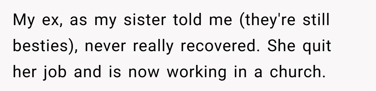 My ex, as my sister told me (they're still besties), never really recovered. She quit her job and is now working in a church.