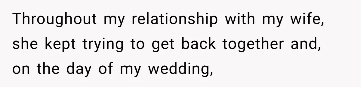 Throughout my relationship with my wife, she kept trying to get back together and, on the day of my wedding,