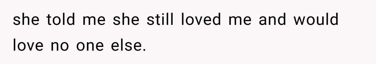 she told me she still loved me and would love no one else.