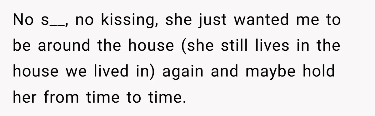 No s__, no kissing, she just wanted me to be around the house (she still lives in the house we lived in) again and maybe hold her from time to...