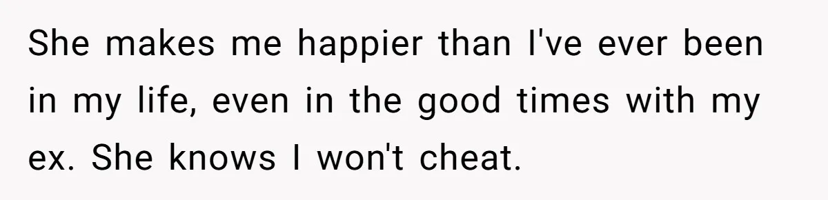 She makes me happier than I've ever been in my life, even in the good times with my ex. She knows I won't cheat.