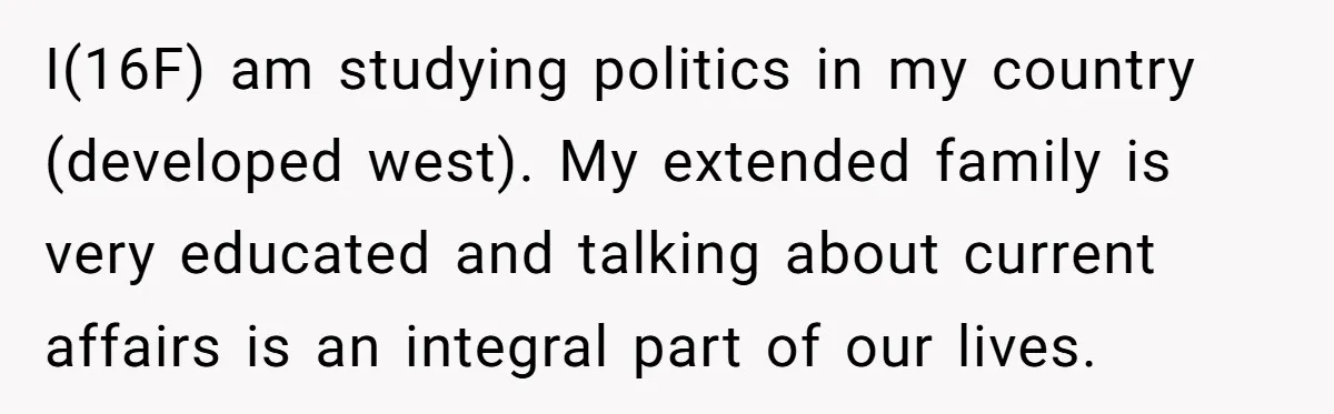 I(16F) am studying politics in my country (developed west). My extended family is very educated and talking about current affairs is an integral part of our lives.