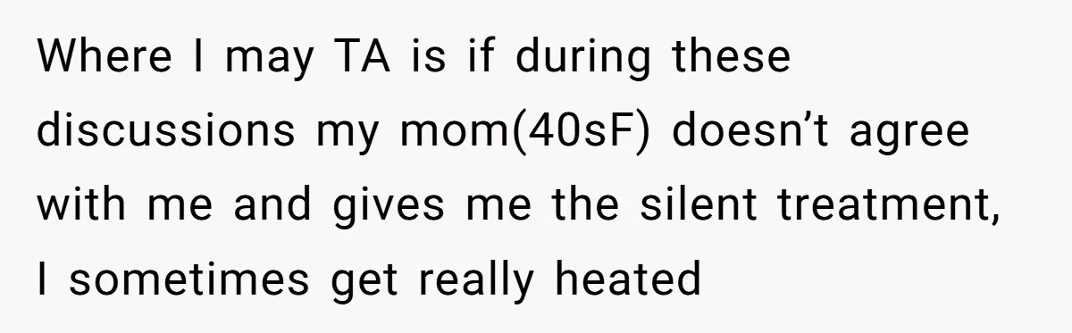 Where I may TA is if during these discussions my mom(40sF) doesn’t agree with me and gives me the silent treatment, I sometimes get really heated