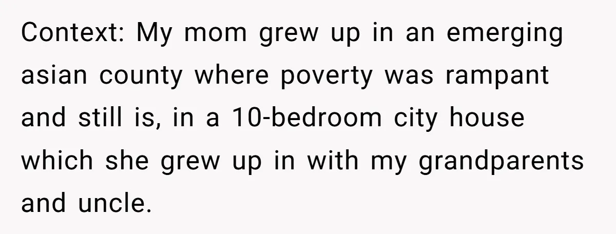 Context: My mom grew up in an emerging asian county where poverty was rampant and still is, in a 10-bedroom city house which she grew up in with my grandparents...