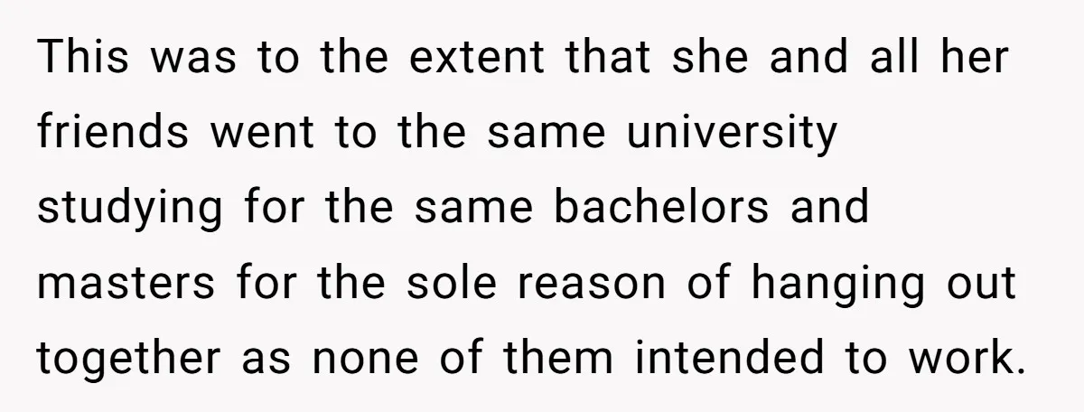 This was to the extent that she and all her friends went to the same university studying for the same bachelors and masters for the sole reason of hanging out...