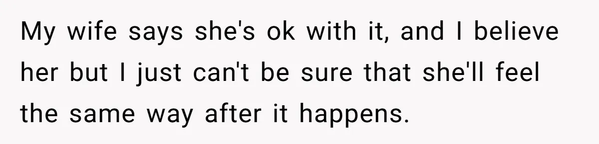 My wife says she's ok with it, and I believe her but I just can't be sure that she'll feel the same way after it happens.
