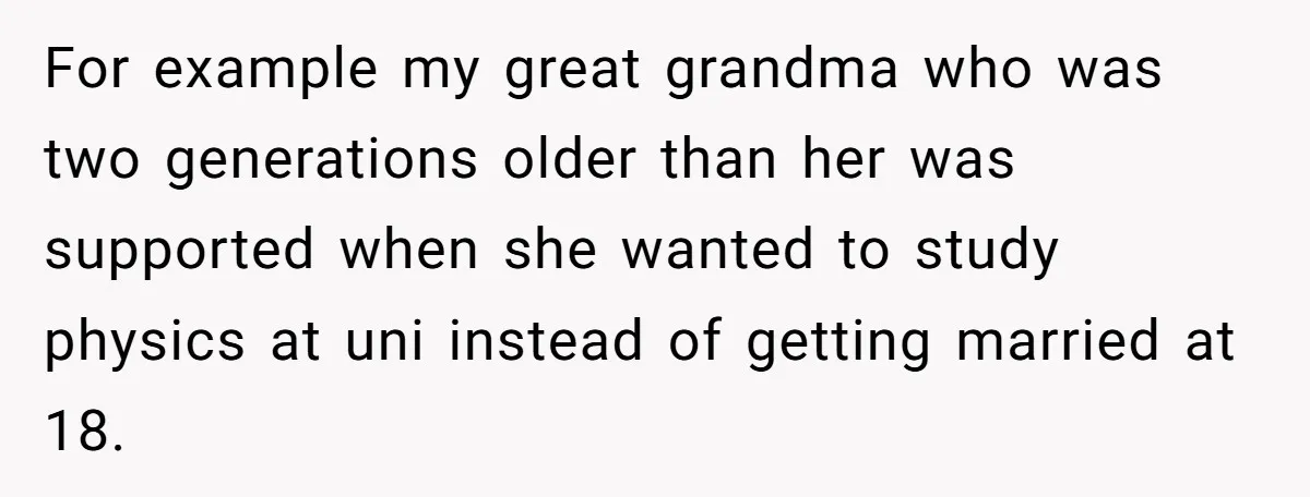 For example my great grandma who was two generations older than her was supported when she wanted to study physics at uni instead of getting married at 18.