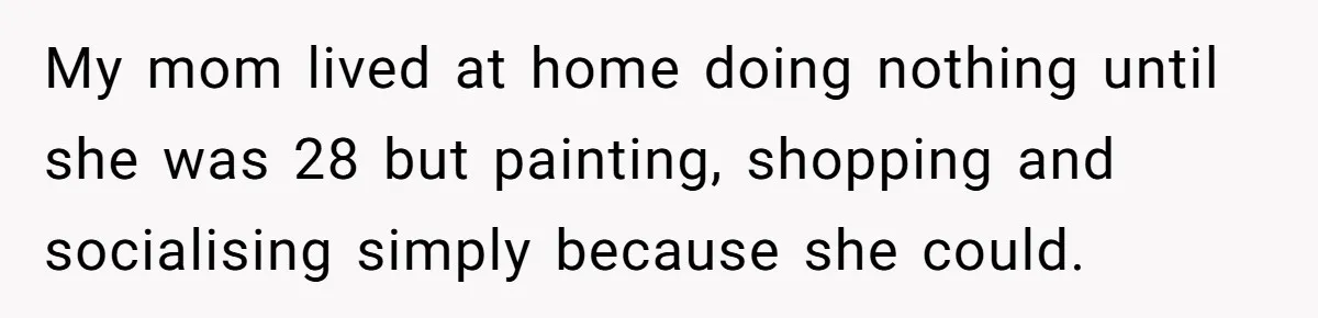 My mom lived at home doing nothing until she was 28 but painting, shopping and socialising simply because she could.
