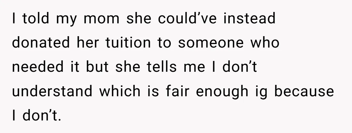I told my mom she could’ve instead donated her tuition to someone who needed it but she tells me I don’t understand which is fair enough ig because I don’t.