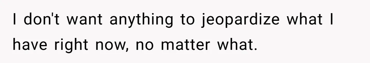 I don't want anything to jeopardize what I have right now, no matter what.