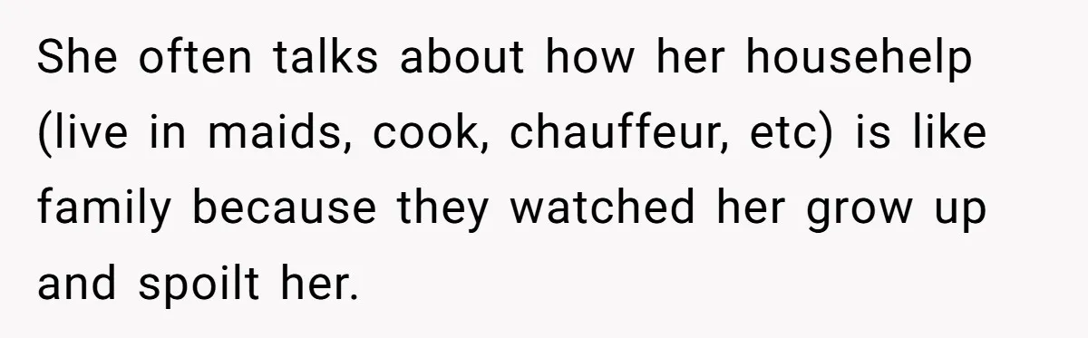 She often talks about how her househelp (live in maids, cook, chauffeur, etc) is like family because they watched her grow up and spoilt her.