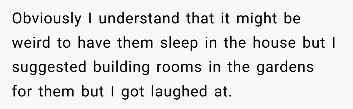 Obviously I understand that it might be weird to have them sleep in the house but I suggested building rooms in the gardens for them but I got laughed at.