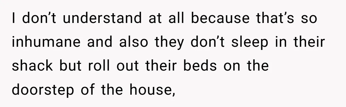 I don’t understand at all because that’s so inhumane and also they don’t sleep in their shack but roll out their beds on the doorstep of the house,