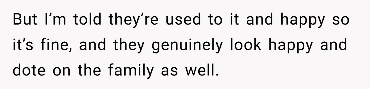 But I’m told they’re used to it and happy so it’s fine, and they genuinely look happy and dote on the family as well.