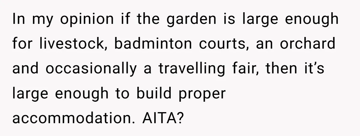 In my opinion if the garden is large enough for livestock, badminton courts, an orchard and occasionally a travelling fair, then it’s large enough to build proper accommodation. AITA?