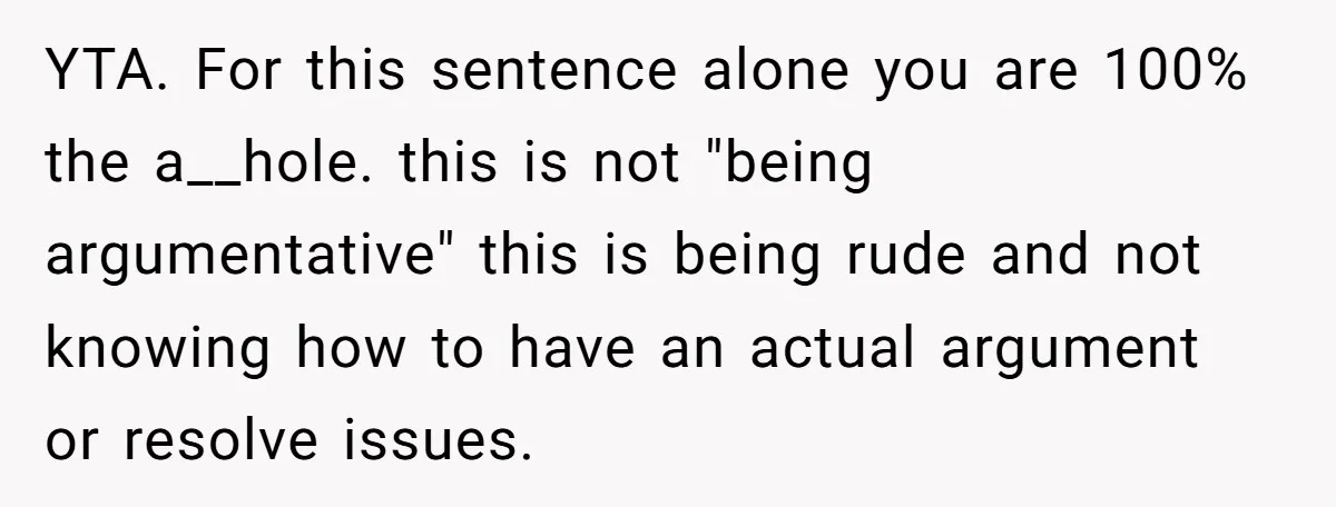 YTA. For this sentence alone you are 100% the a__hole. this is not "being argumentative" this is being rude and not knowing how to have an actual argument or resolve...