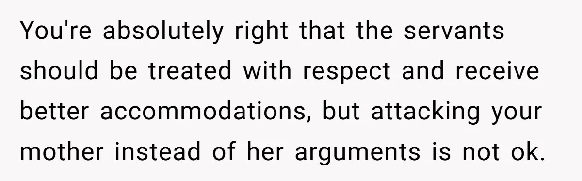 You're absolutely right that the servants should be treated with respect and receive better accommodations, but attacking your mother instead of her arguments is not ok.