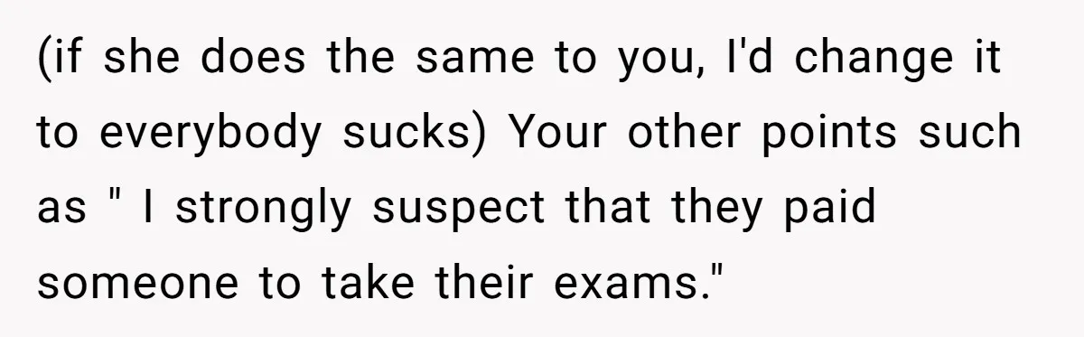 (if she does the same to you, I'd change it to everybody sucks) Your other points such as " I strongly suspect that they paid someone to take their exams."