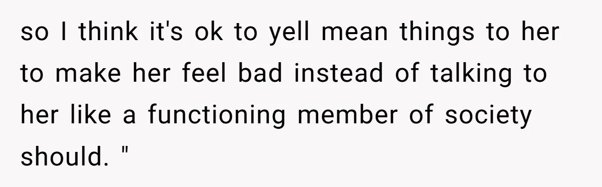 so I think it's ok to yell mean things to her to make her feel bad instead of talking to her like a functioning member of society should. "