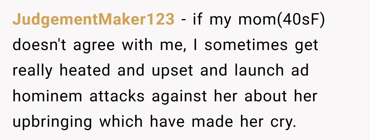 JudgementMaker123 − if my mom(40sF) doesn't agree with me, I sometimes get really heated and upset and launch ad hominem attacks against her about her upbringing which have made her...