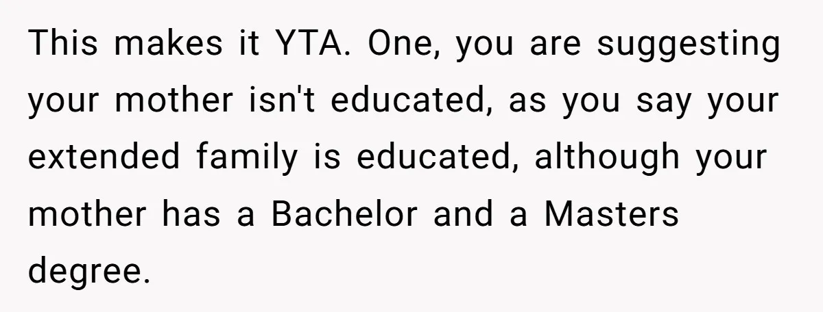 This makes it YTA. One, you are suggesting your mother isn't educated, as you say your extended family is educated, although your mother has a Bachelor and a Masters degree.