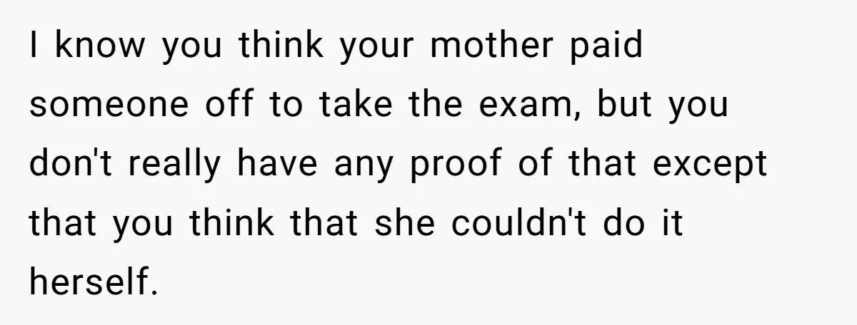 I know you think your mother paid someone off to take the exam, but you don't really have any proof of that except that you think that she couldn't do...