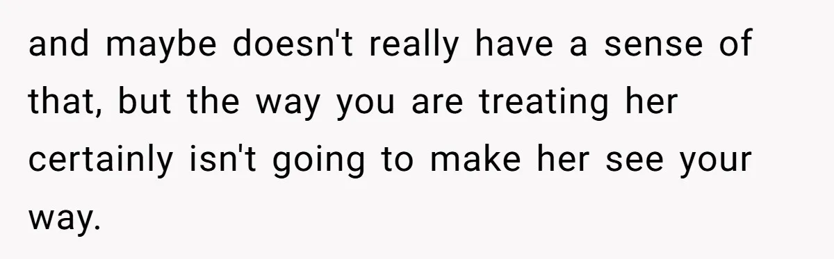and maybe doesn't really have a sense of that, but the way you are treating her certainly isn't going to make her see your way.