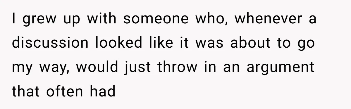 I grew up with someone who, whenever a discussion looked like it was about to go my way, would just throw in an argument that often had
