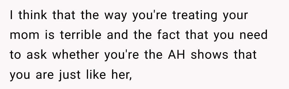 I think that the way you're treating your mom is terrible and the fact that you need to ask whether you're the AH shows that you are just like her,
