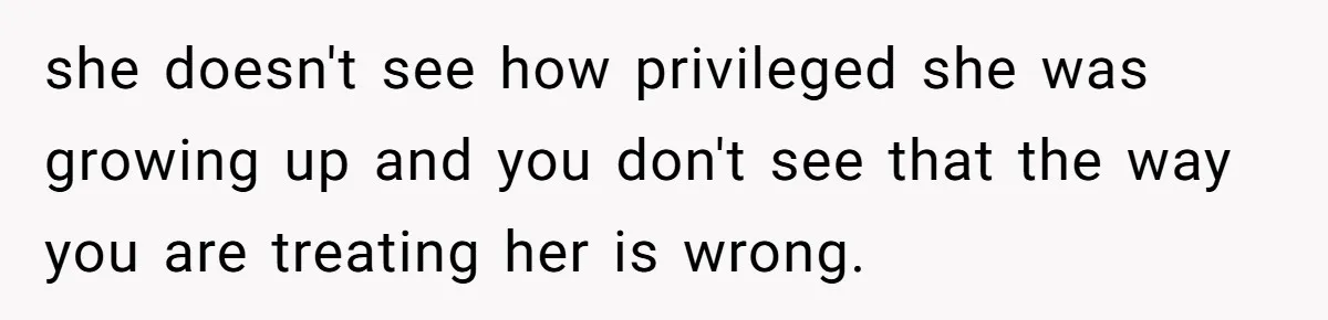 she doesn't see how privileged she was growing up and you don't see that the way you are treating her is wrong.