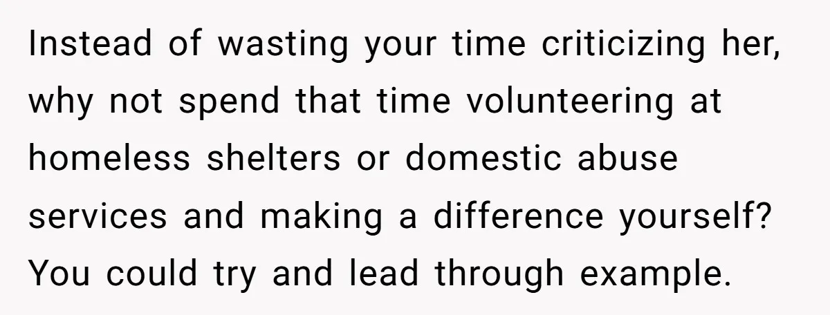 Instead of wasting your time criticizing her, why not spend that time volunteering at homeless shelters or domestic abuse services and making a difference yourself? You could try and lead...