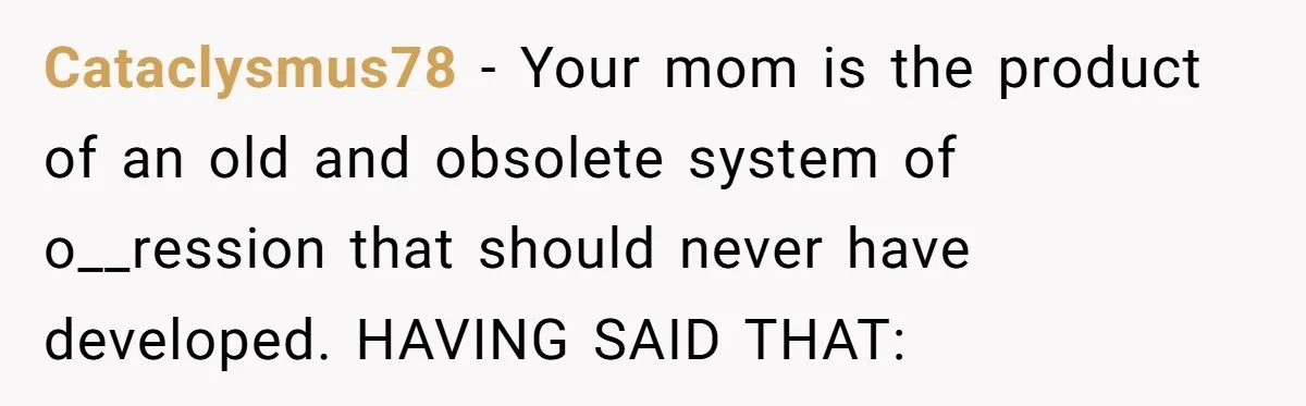 Cataclysmus78 − Your mom is the product of an old and obsolete system of o__ression that should never have developed. HAVING SAID THAT: