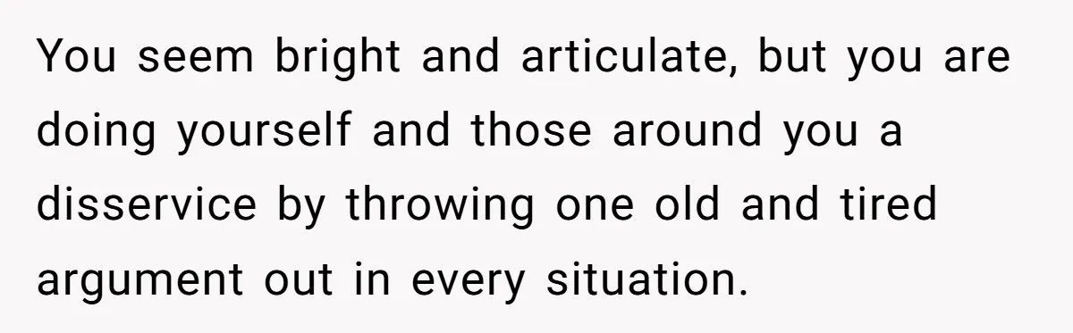 You seem bright and articulate, but you are doing yourself and those around you a disservice by throwing one old and tired argument out in every situation.