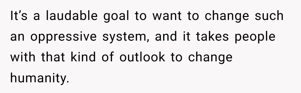 It’s a laudable goal to want to change such an oppressive system, and it takes people with that kind of outlook to change humanity.