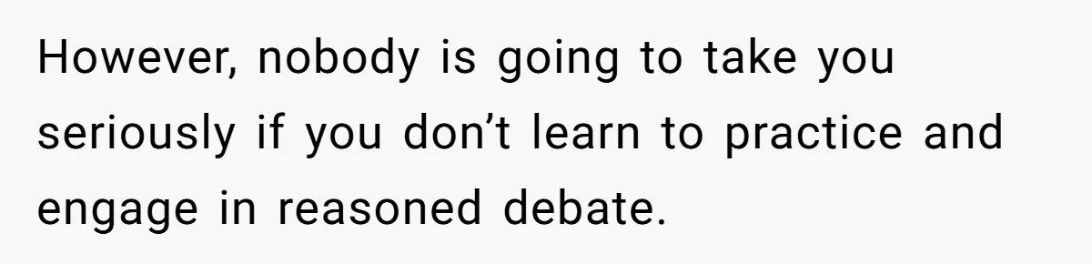 However, nobody is going to take you seriously if you don’t learn to practice and engage in reasoned debate.
