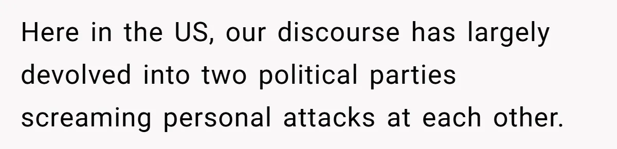 Here in the US, our discourse has largely devolved into two political parties screaming personal attacks at each other.