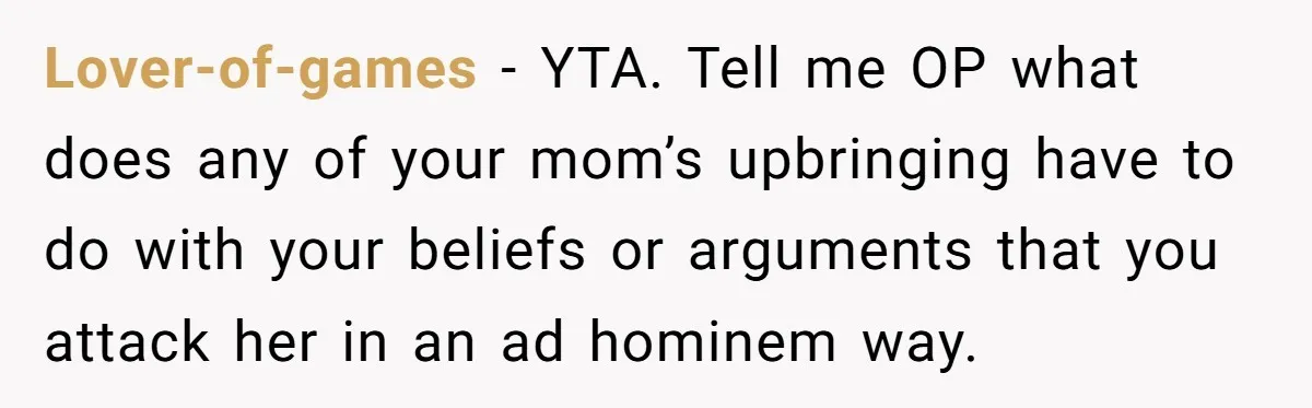 Lover-of-games − YTA. Tell me OP what does any of your mom’s upbringing have to do with your beliefs or arguments that you attack her in an ad hominem way.