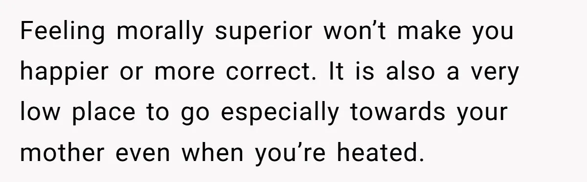 Feeling morally superior won’t make you happier or more correct. It is also a very low place to go especially towards your mother even when you’re heated.