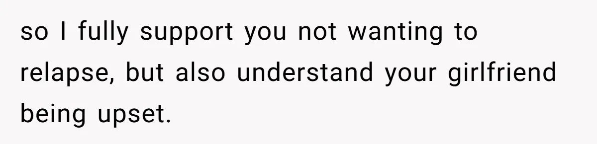 so I fully support you not wanting to relapse, but also understand your girlfriend being upset.