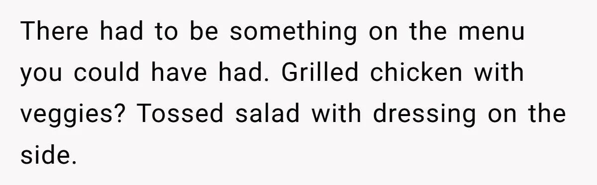 There had to be something on the menu you could have had. Grilled chicken with veggies? Tossed salad with dressing on the side.